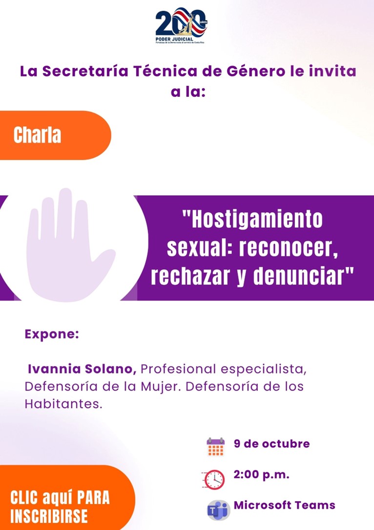 Afiche informativo del Poder Judicial de Costa Rica con fondo blanco y elementos gráficos en colores morado y naranja. En la parte superior aparece el logotipo conmemorativo de los 200 años del Poder Judicial. Debajo se lee el mensaje: “La Secretaría Técnica de Género le invita a la:”.  A la izquierda se encuentra una figura rectangular redondeada de color naranja con la palabra “Charla” en letras blancas. En el centro del afiche aparece una ilustración de una mano levantada en color lila, símbolo asociado al alto al hostigamiento y a la prevención de la violencia.  Junto a la ilustración destaca el título de la actividad, escrito en letras blancas sobre un fondo morado:  “Hostigamiento sexual: reconocer, rechazar y denunciar”.  Más abajo se presenta la información de la persona expositora:  Ivannia Solano, profesional especialista de la Defensoría de la Mujer de la Defensoría de los Habitantes.  En la parte inferior derecha se muestran los detalles de la actividad acompañados de pequeños íconos:  Fecha: 9 de octubre. Hora: 2:00 p.m. Plataforma: Microsoft Teams.  En la esquina inferior izquierda aparece un botón naranja con la inscripción “Clic aquí para inscribirse”, indicando que el afiche incluye un enlace para el registro.  El diseño es limpio y sencillo, con predominio de los colores morado, blanco, lila y naranja, enfatizando el tema de prevención y denuncia del hostigamiento sexual mediante textos de alto contraste y símbolos visuales de sensibilización.