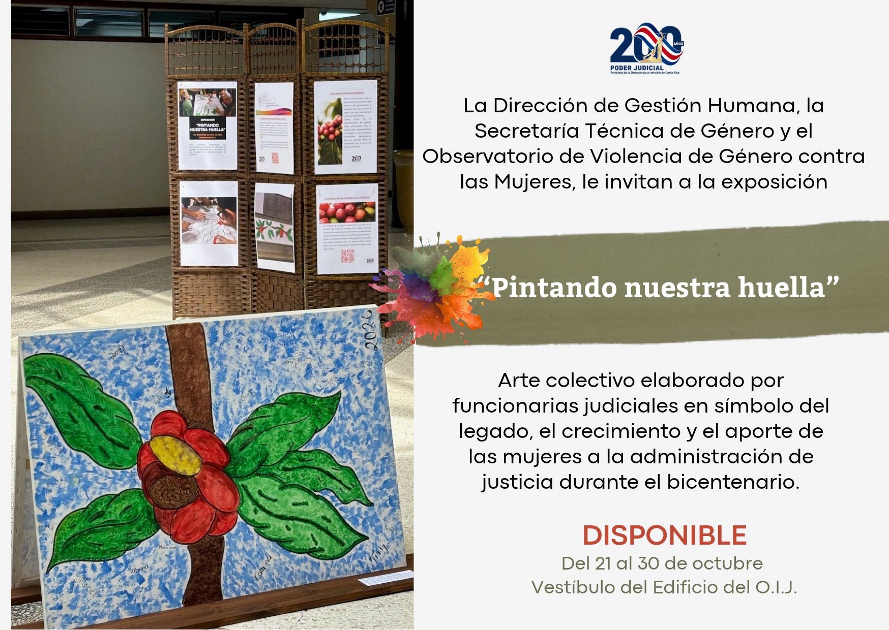 Afiche informativo del Poder Judicial de Costa Rica que promociona una exposición artística conmemorativa. La imagen está dividida en dos secciones.  En el lado izquierdo se observa una fotografía tomada en el interior de un edificio institucional. En primer plano destaca una obra artística sobre lienzo apoyada en un soporte de madera. La pintura muestra una flor de pétalos rojos y centro amarillo sobre un tronco marrón, rodeada de hojas verdes y un fondo azul con detalles blancos. Sobre distintas partes de la obra aparecen firmas o nombres escritos por las personas participantes.  Detrás de la pintura se encuentra un biombo de mimbre o material similar que sostiene varios paneles informativos y fotografías relacionadas con la exposición. El espacio tiene pisos claros y paredes de tonos neutros, propios de un edificio de oficinas.  En el lado derecho aparece información sobre la actividad. En la parte superior se encuentra el logotipo conmemorativo de los 200 años del Poder Judicial de Costa Rica. Debajo se indica que la Dirección de Gestión Humana, la Secretaría Técnica de Género y el Observatorio de Violencia de Género contra las Mujeres invitan a la exposición titulada:  “Pintando nuestra huella”.  El título está acompañado por una figura con forma de salpicadura de pintura multicolor, con tonos naranja, amarillo, verde, azul, morado y rojo.  Más abajo se explica que la exposición consiste en un arte colectivo elaborado por funcionarias judiciales, como símbolo del legado, crecimiento y aporte de las mujeres a la administración de justicia durante el bicentenario del Poder Judicial.  Finalmente, se informa que la muestra estará disponible del 21 al 30 de octubre en el vestíbulo del edificio del OIJ.  El diseño combina elementos artísticos e institucionales, destacando la obra colectiva como un reconocimiento al aporte de las mujeres dentro de la historia y el desarrollo del Poder Judicial.