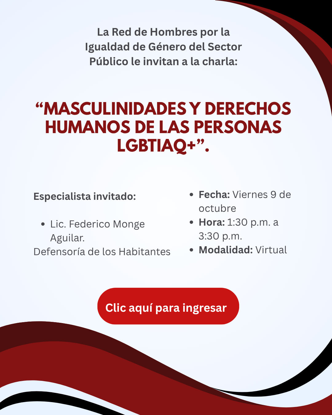 Afiche digital informativo con fondo gris claro y elementos decorativos curvos en tonos rojo oscuro, rojo y negro ubicados en las esquinas superior derecha e inferior izquierda. El diseño es limpio y está enfocado en resaltar la información de una charla virtual.  En la parte superior aparece el texto: “La Red de Hombres por la Igualdad de Género del Sector Público le invitan a la charla”.  En el centro destaca el título de la actividad, escrito en letras mayúsculas de color rojo oscuro:  “Masculinidades y derechos humanos de las personas LGBTIAQ+”.  Debajo del título se presenta la información de la persona especialista invitada:  Lic. Federico Monge Aguilar. Defensoría de los Habitantes.  A la derecha se muestran los detalles de la actividad en formato de lista:  Fecha: viernes 9 de octubre. Hora: de 1:30 p.m. a 3:30 p.m. Modalidad: virtual.  En la parte inferior central se ubica un botón rectangular con bordes redondeados de color rojo brillante que contiene el texto “Clic aquí para ingresar”, indicando la existencia de un enlace de acceso a la actividad.  El afiche no incluye fotografías ni ilustraciones de personas. El diseño utiliza colores sobrios y de alto contraste para destacar el tema de la charla y los datos de participación, complementados por formas onduladas decorativas en rojo, negro y blanco que recorren la parte inferior de la imagen.