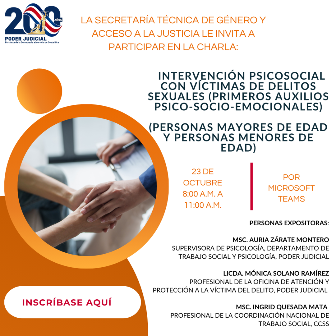 Afiche informativo del Poder Judicial de Costa Rica con fondo gris claro y elementos gráficos en tonos naranja, blanco y negro. En la parte superior izquierda aparece el logotipo conmemorativo de los 200 años del Poder Judicial.  En el lado izquierdo del afiche se observa una fotografía circular enmarcada por un borde naranja. La imagen muestra un acercamiento de dos personas tomándose de las manos mientras otra sostiene un portapapeles o documento, una representación asociada al acompañamiento, apoyo y atención profesional.  En la parte superior central se lee la invitación de la Secretaría Técnica de Género y Acceso a la Justicia a participar en la charla:  “Intervención psicosocial con víctimas de delitos sexuales (primeros auxilios psico-socio-emocionales) (personas mayores de edad y personas menores de edad)”.  Debajo del título se indican los detalles de la actividad:  Fecha: 23 de octubre. Horario: de 8:00 a.m. a 11:00 a.m. Modalidad: por Microsoft Teams.  En la parte inferior derecha aparecen los nombres de las personas expositoras:  M.Sc. Auria Zárate Montero, supervisora de Psicología del Departamento de Trabajo Social y Psicología del Poder Judicial. Licda. Mónica Solano Ramírez, profesional de la Oficina de Atención y Protección a la Víctima del Delito del Poder Judicial. M.Sc. Ingrid Quesada Mata, profesional de la Coordinación Nacional de Trabajo Social de la Caja Costarricense de Seguro Social (CCSS).  En la parte inferior izquierda se encuentra un botón rectangular blanco con borde redondeado y texto en color rojo que dice: “Inscríbase aquí”, indicando un enlace para registro.  El diseño utiliza colores sobrios y profesionales. La fotografía de las manos unidas refuerza visualmente el tema de apoyo, acompañamiento e intervención especializada dirigida a víctimas de delitos sexuales.