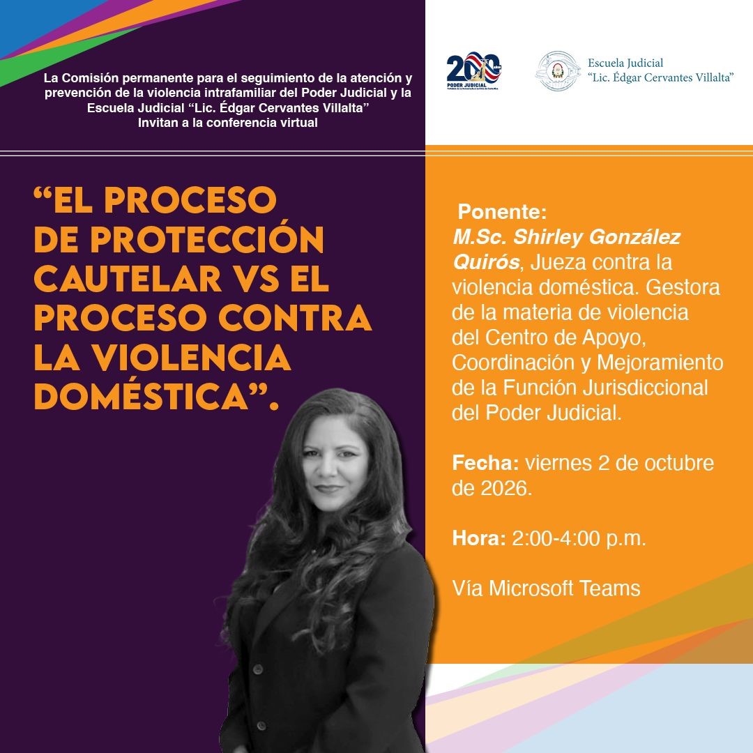 Afiche digital informativo del Poder Judicial de Costa Rica sobre una conferencia virtual relacionada con la violencia doméstica.  El diseño está dividido en dos secciones principales. A la izquierda predomina un fondo color morado oscuro. En la parte superior aparece el texto: “La Comisión permanente para el seguimiento de la atención y prevención de la violencia intrafamiliar del Poder Judicial y la Escuela Judicial ‘Lic. Édgar Cervantes Villalta’ invitan a la conferencia virtual”.  Debajo se observa el título principal, en letras grandes color naranja: “El proceso de protección cautelar vs el proceso contra la violencia doméstica”.  En la parte inferior izquierda aparece la fotografía de una persona vestida con ropa oscura, colocada sobre el fondo morado.  En la parte derecha del afiche, sobre un fondo anaranjado, se presenta la información de la actividad. En la parte superior se encuentran los logotipos del Poder Judicial y de la Escuela Judicial “Lic. Édgar Cervantes Villalta”.  El texto indica que la persona ponente es M.Sc. Shirley González Quirós, jueza contra la violencia doméstica y gestora de la materia de violencia del Centro de Apoyo, Coordinación y Mejoramiento de la Función Jurisdiccional del Poder Judicial.  La conferencia se realizará el viernes 2 de octubre de 2026, en horario de 2:00 p.m. a 4:00 p.m., y se impartirá mediante Microsoft Teams.  El afiche utiliza principalmente los colores morado, naranja, blanco y gris, con franjas decorativas de varios colores en las esquinas superior izquierda e inferior derecha. El diseño resalta el título de la conferencia y la información de fecha, horario y persona expositora.